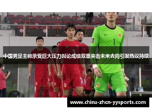 中国男足主帅承受巨大压力舆论成绩双重夹击未来去向引发热议持续 中国男足主帅承受巨大压力舆论成绩双重夹击未来去向引发热议持续