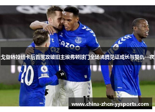 戈登转投纽卡后首度攻破旧主埃弗顿球门全场沸腾见证成长与复仇一夜