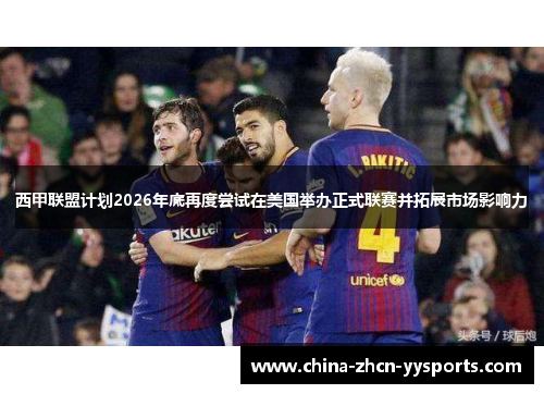 西甲联盟计划2026年底再度尝试在美国举办正式联赛并拓展市场影响力 西甲联盟计划2026年底再度尝试在美国举办正式联赛并拓展市场影响力